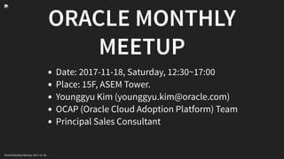 ORACLE MONTHLY
MEETUP
Date: 2017-11-18, Saturday, 12:30~17:00
Place: 15F, ASEM Tower.
Younggyu Kim (younggyu.kim@oracle.com)
OCAP (Oracle Cloud Adoption Platform) Team
Principal Sales Consultant
Oracle Monthly Meetup. 2017-11-18
 