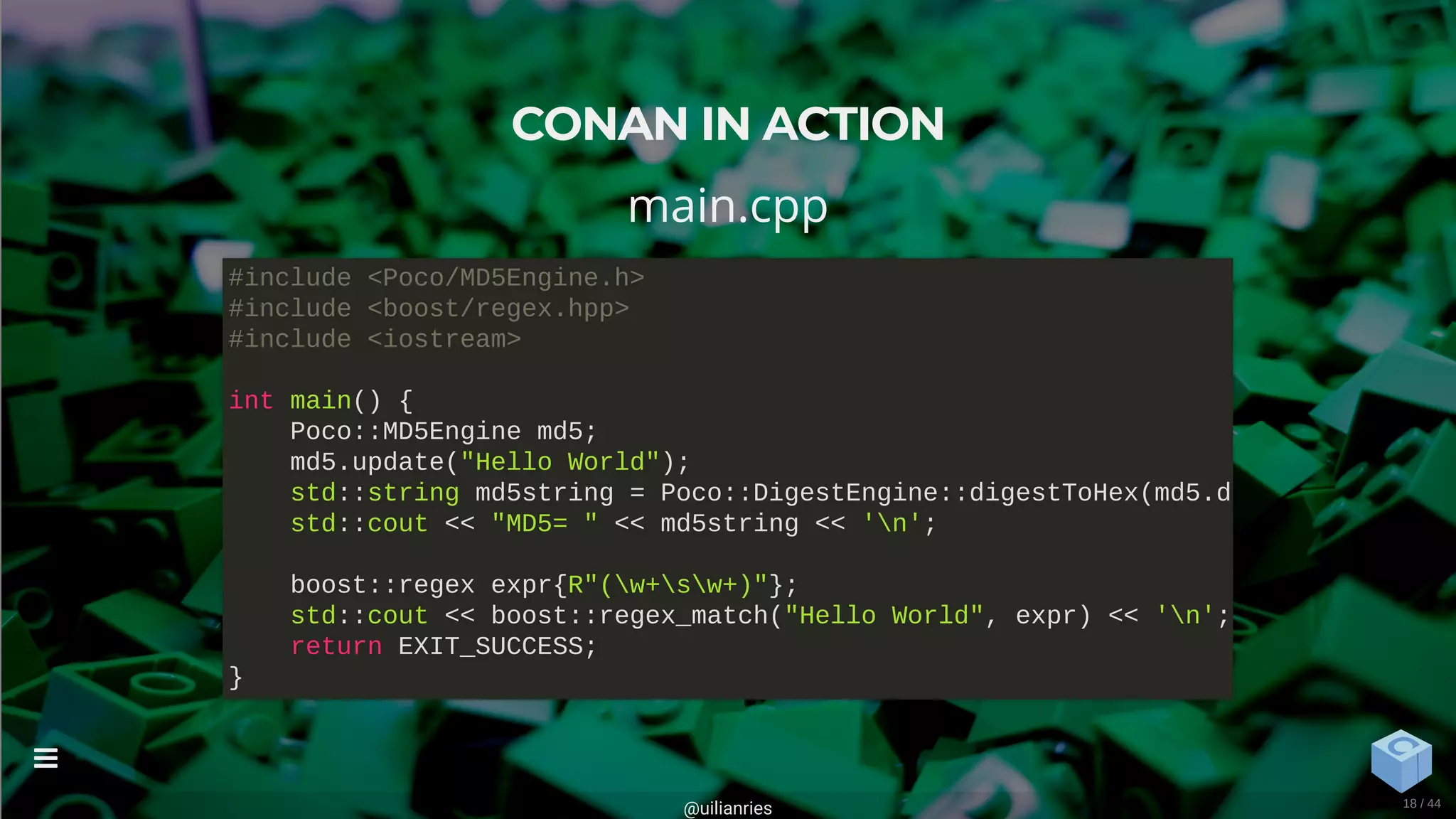 CONAN IN ACTION
main.cpp
#include <Poco/MD5Engine.h>
#include <boost/regex.hpp>
#include <iostream>
int main() {
Poco::MD5Engine md5;
md5.update("Hello World");
std::string md5string = Poco::DigestEngine::digestToHex(md5.d
std::cout << "MD5= " << md5string << 'n';
boost::regex expr{R"(w+sw+)"};
std::cout << boost::regex_match("Hello World", expr) << 'n';
return EXIT_SUCCESS;
}
@uilianries

18 / 44
 