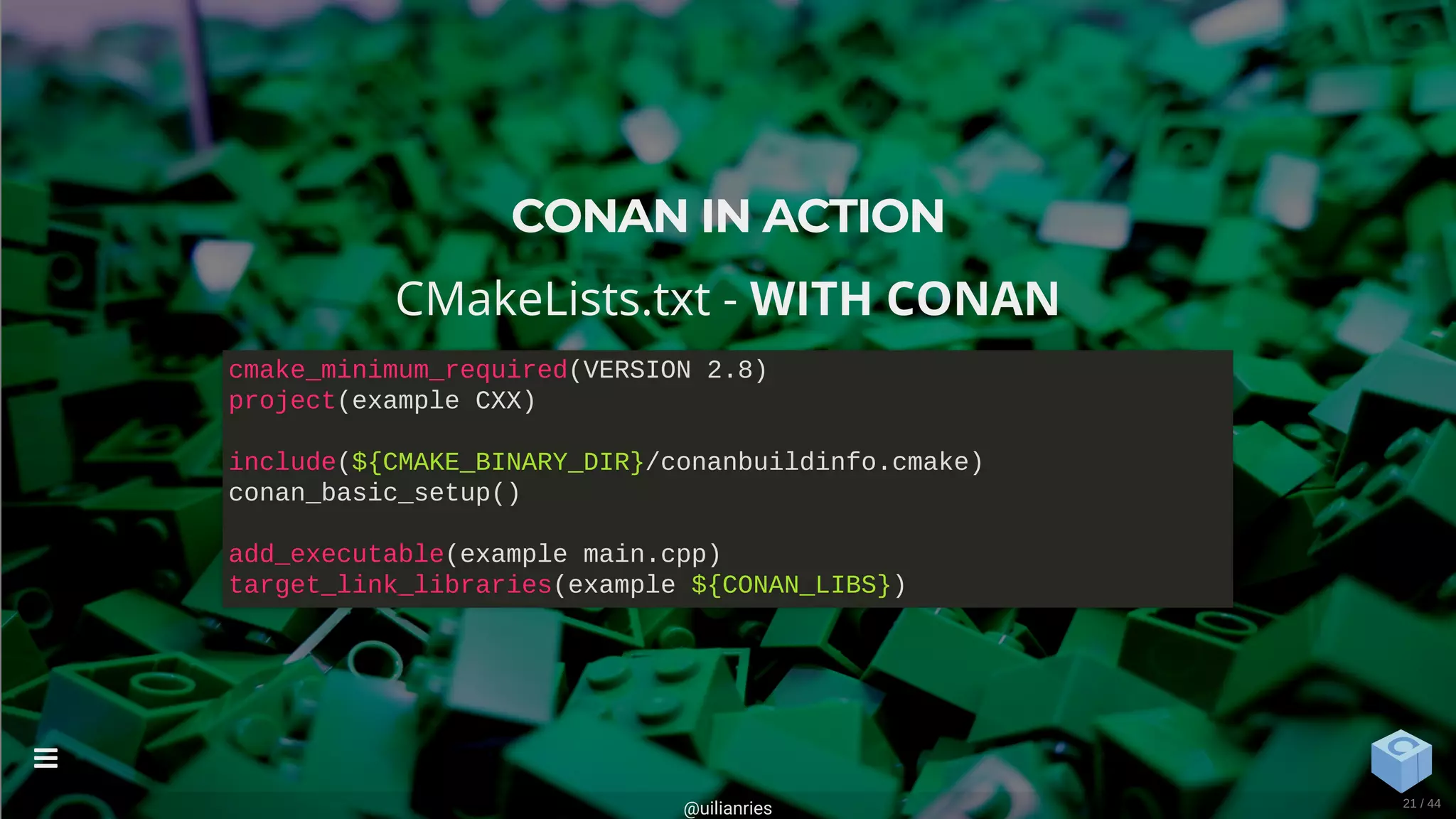 CONAN IN ACTION
CMakeLists.txt - WITH CONAN
cmake_minimum_required(VERSION 2.8)
project(example CXX)
include(${CMAKE_BINARY_DIR}/conanbuildinfo.cmake)
conan_basic_setup()
add_executable(example main.cpp)
target_link_libraries(example ${CONAN_LIBS})
@uilianries

21 / 44
 