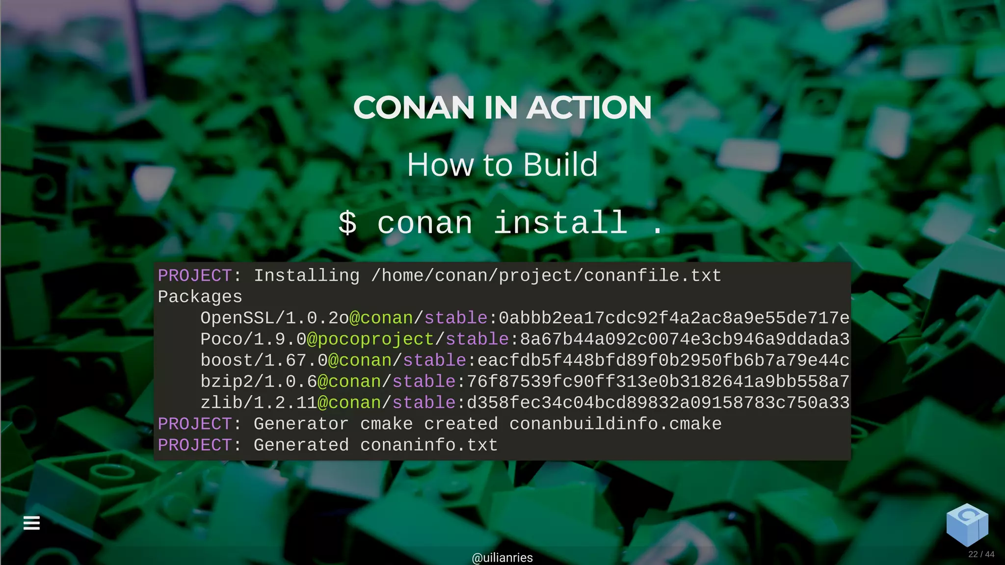 CONAN IN ACTION
How to Build
$ conan install .
PROJECT: Installing /home/conan/project/conanfile.txt
Packages
OpenSSL/1.0.2o@conan/stable:0abbb2ea17cdc92f4a2ac8a9e55de717e
Poco/1.9.0@pocoproject/stable:8a67b44a092c0074e3cb946a9ddada3
boost/1.67.0@conan/stable:eacfdb5f448bfd89f0b2950fb6b7a79e44c
bzip2/1.0.6@conan/stable:76f87539fc90ff313e0b3182641a9bb558a7
zlib/1.2.11@conan/stable:d358fec34c04bcd89832a09158783c750a33
PROJECT: Generator cmake created conanbuildinfo.cmake
PROJECT: Generated conaninfo.txt
@uilianries

22 / 44
 