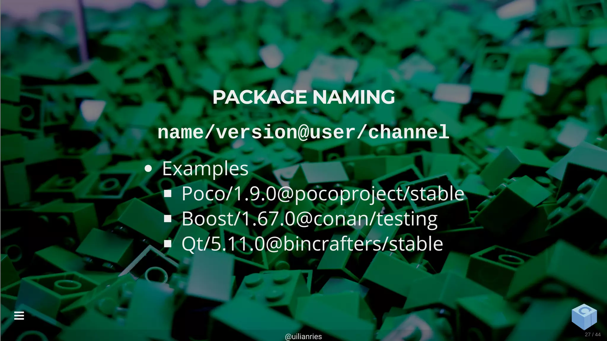 PACKAGE NAMING
name/version@user/channel
Examples
Poco/1.9.0@pocoproject/stable
Boost/1.67.0@conan/testing
Qt/5.11.0@bincrafters/stable
@uilianries

27 / 44
 