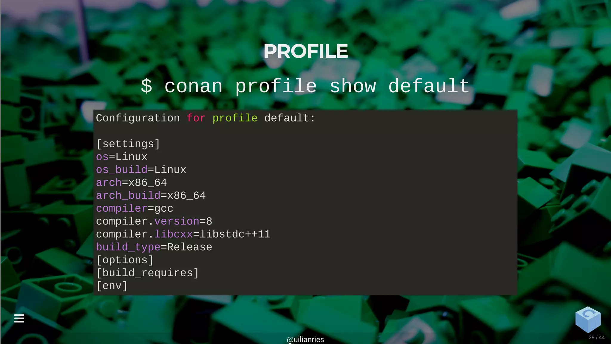 PROFILE
$ conan profile show default
Configuration for profile default:
[settings]
os=Linux
os_build=Linux
arch=x86_64
arch_build=x86_64
compiler=gcc
compiler.version=8
compiler.libcxx=libstdc++11
build_type=Release
[options]
[build_requires]
[env]
@uilianries

29 / 44
 