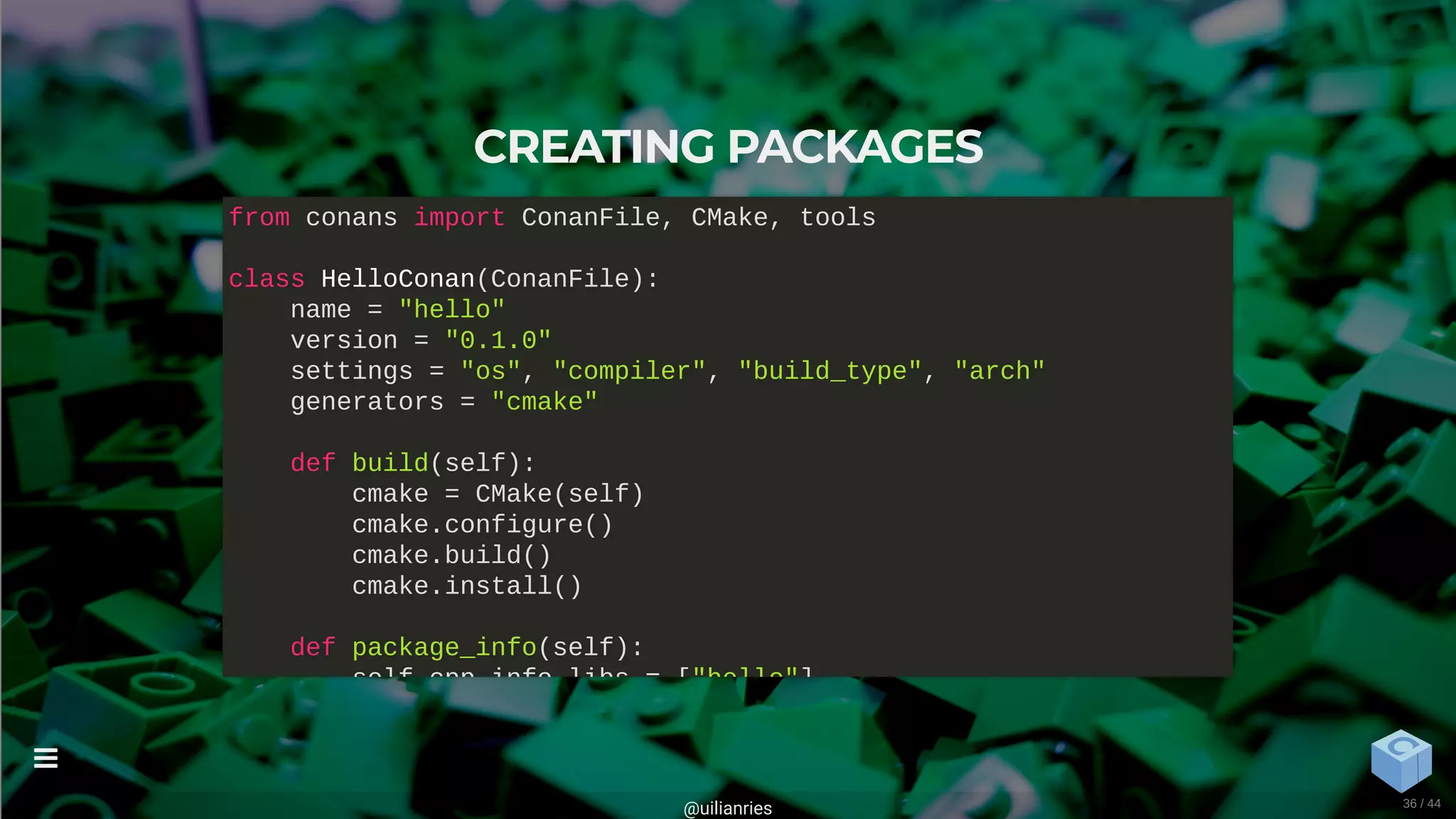 CREATING PACKAGES
from conans import ConanFile, CMake, tools
class HelloConan(ConanFile):
name = "hello"
version = "0.1.0"
settings = "os", "compiler", "build_type", "arch"
generators = "cmake"
def build(self):
cmake = CMake(self)
cmake.configure()
cmake.build()
cmake.install()
def package_info(self):
self cpp info libs = ["hello"]
@uilianries

36 / 44
 
