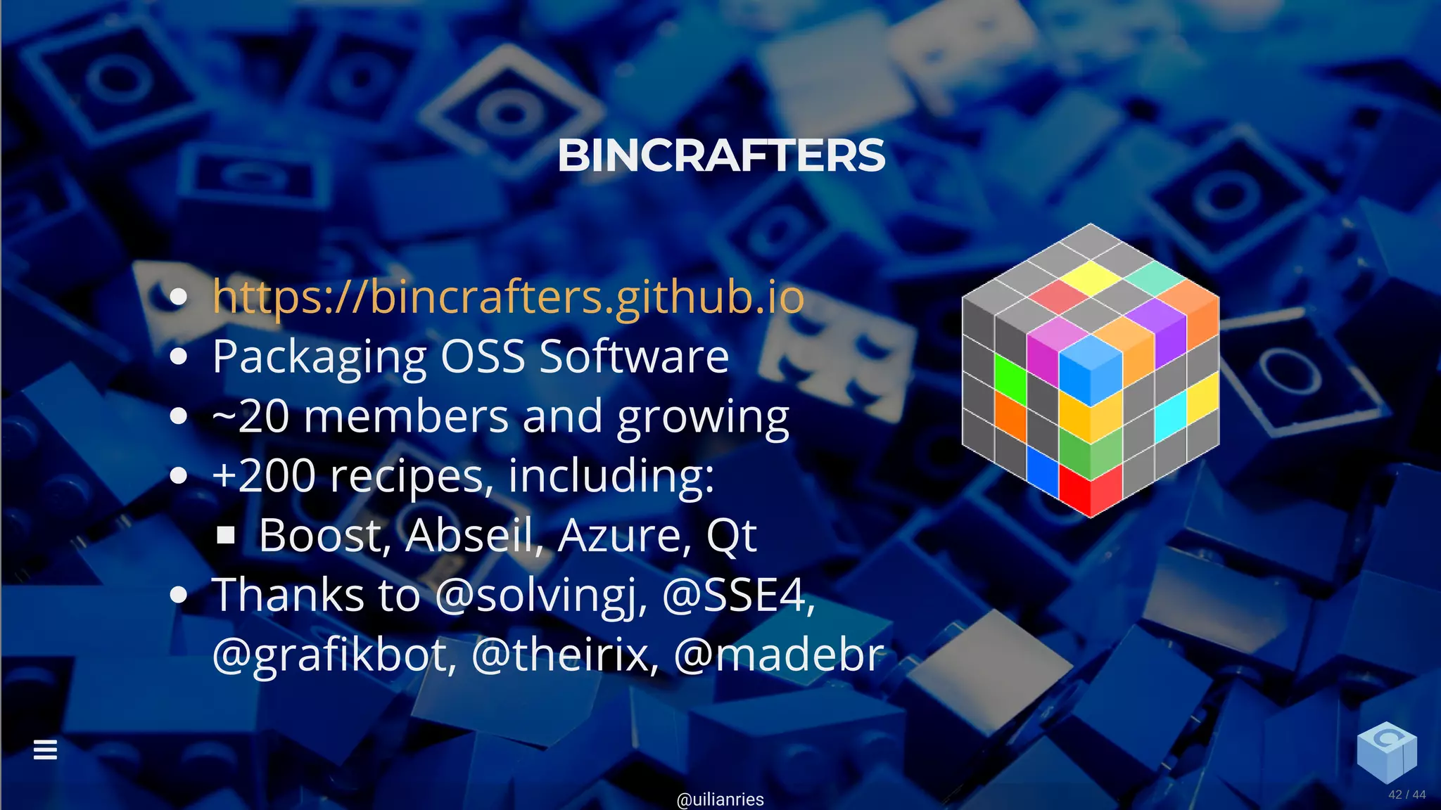 Packaging OSS Software
~20 members and growing
+200 recipes, including:
Boost, Abseil, Azure, Qt
Thanks to @solvingj, @SSE4,
@gra kbot, @theirix, @madebr
BINCRAFTERS
https://bincrafters.github.io
@uilianries

42 / 44
 