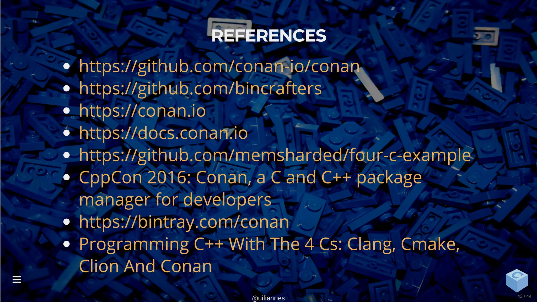 REFERENCES
https://github.com/conan-io/conan
https://github.com/bincrafters
https://conan.io
https://docs.conan.io
https://github.com/memsharded/four-c-example
CppCon 2016: Conan, a C and C++ package
manager for developers
https://bintray.com/conan
Programming C++ With The 4 Cs: Clang, Cmake,
Clion And Conan
@uilianries

43 / 44
 