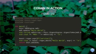 CONAN IN ACTION
main.cpp
#include <Poco/MD5Engine.h>
#include <boost/regex.hpp>
#include <iostream>
int main() {
Poco::MD5Engine md5;
md5.update("Hello World");
std::string md5string = Poco::DigestEngine::digestToHex(md5.d
std::cout << "MD5= " << md5string << 'n';
boost::regex expr{R"(w+sw+)"};
std::cout << boost::regex_match("Hello World", expr) << 'n';
return EXIT_SUCCESS;
}
@uilianries

18 / 44
 