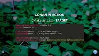 CONAN IN ACTION
CMakeLists.txt - TARGET
cmake_minimum_required(VERSION 2.8)
project(example CXX)
find_package(Boost 1.67.0 REQUIRED regex)
find_package(Poco 1.9.0 REQUIRED Foundation)
add_executable(example main.cpp)
target_link_libraries(example ${Boost_LIBRARIES} ${Poco_LIBRARIES
@uilianries

20 / 44
 