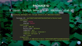 PACKAGE ID
$ conan search boost/1.67.0@conan/stable
Existing packages for recipe boost/1.67.0@conan/stable:
Package_ID: eacfdb5f448bfd89f0b2950fb6b7a79e44c7ea08
[options]
fPIC: False
shared: False
[settings]
arch: x86_64
build_type: Release
compiler: gcc
compiler.libcxx: libstdc++
compiler.version: 5
os: Linux
[requires]
bzip2/1.0.6@conan/stable:76f87539fc90ff313e0b3182641a
zlib/1 2 11@conan/stable:d358fec34c04bcd89832a0915878
@uilianries

34 / 44
 