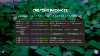 CREATING PACKAGES
conan create . uilianries/testing
hello/0.1.0@uilianries/testing: Exporting package recipe
hello/0.1.0@uilianries/testing: WARN: Forced build from source
hello/0.1.0@uilianries/testing: Installing package
Requirements
hello/0.1.0@uilianries/testing from local cache - Cache
Packages
hello/0.1.0@uilianries/testing:56e0cf6d16ee57367a0661ab743f4e4
hello/0.1.0@uilianries/testing: Building your package in
hello/0.1.0@uilianries/testing: Copying sources to build folder
hello/0.1.0@uilianries/testing: Generator cmake created conanbuil
...
@uilianries

37 / 44
 