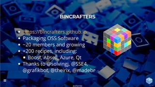 Packaging OSS Software
~20 members and growing
+200 recipes, including:
Boost, Abseil, Azure, Qt
Thanks to @solvingj, @SSE4,
@gra kbot, @theirix, @madebr
BINCRAFTERS
https://bincrafters.github.io
@uilianries

42 / 44
 