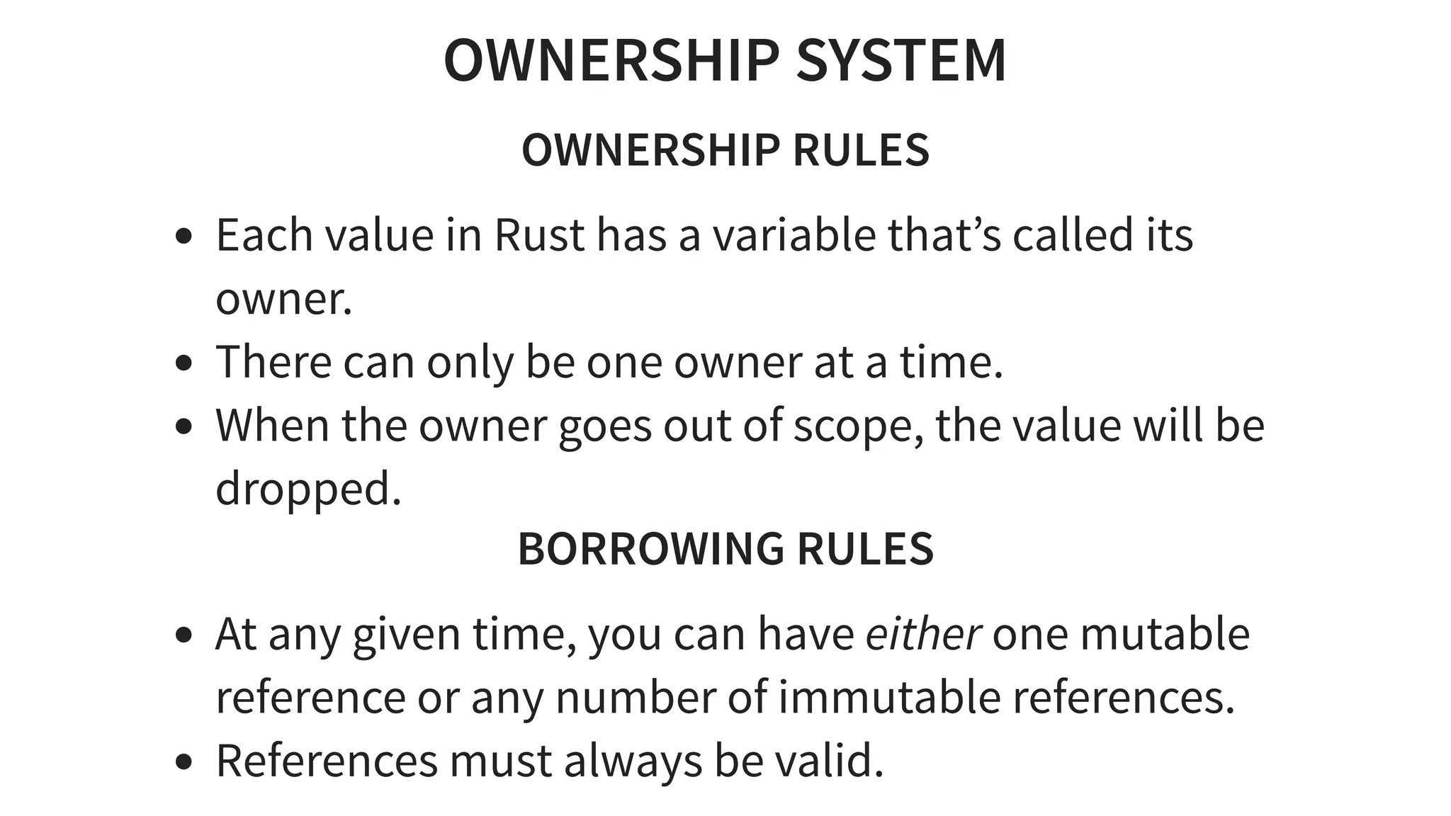 OWNERSHIP SYSTEM
OWNERSHIP RULES
Each value in Rust has a variable that’s called its
owner.
There can only be one owner at a time.
When the owner goes out of scope, the value will be
dropped.
BORROWING RULES
At any given time, you can have either one mutable
reference or any number of immutable references.
References must always be valid.
 