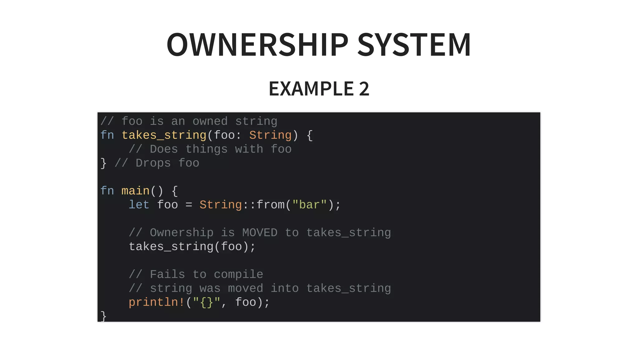 OWNERSHIP SYSTEM
EXAMPLE 2
// foo is an owned string
fn takes_string(foo: String) {
// Does things with foo
} // Drops foo
fn main() {
let foo = String::from("bar");
// Ownership is MOVED to takes_string
takes_string(foo);
// Fails to compile
// string was moved into takes_string
println!("{}", foo);
}
 