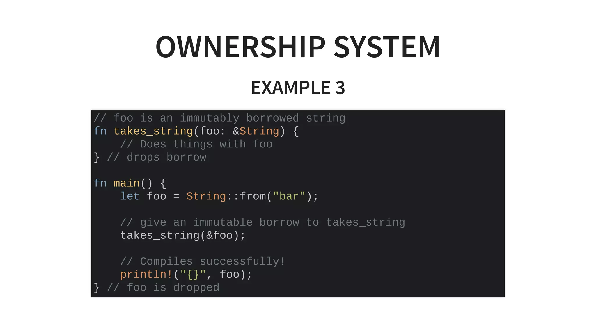 OWNERSHIP SYSTEM
EXAMPLE 3
// foo is an immutably borrowed string
fn takes_string(foo: &String) {
// Does things with foo
} // drops borrow
fn main() {
let foo = String::from("bar");
// give an immutable borrow to takes_string
takes_string(&foo);
// Compiles successfully!
println!("{}", foo);
} // foo is dropped
 