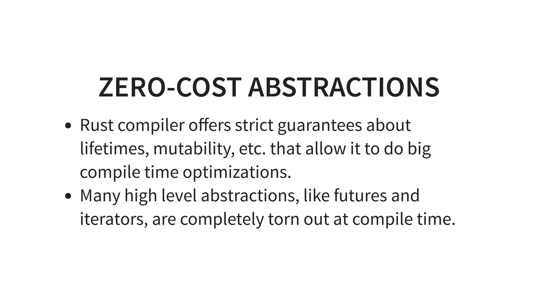 ZERO-COST ABSTRACTIONS
Rust compiler oﬀers strict guarantees about
lifetimes, mutability, etc. that allow it to do big
compile time optimizations.
Many high level abstractions, like futures and
iterators, are completely torn out at compile time.
 