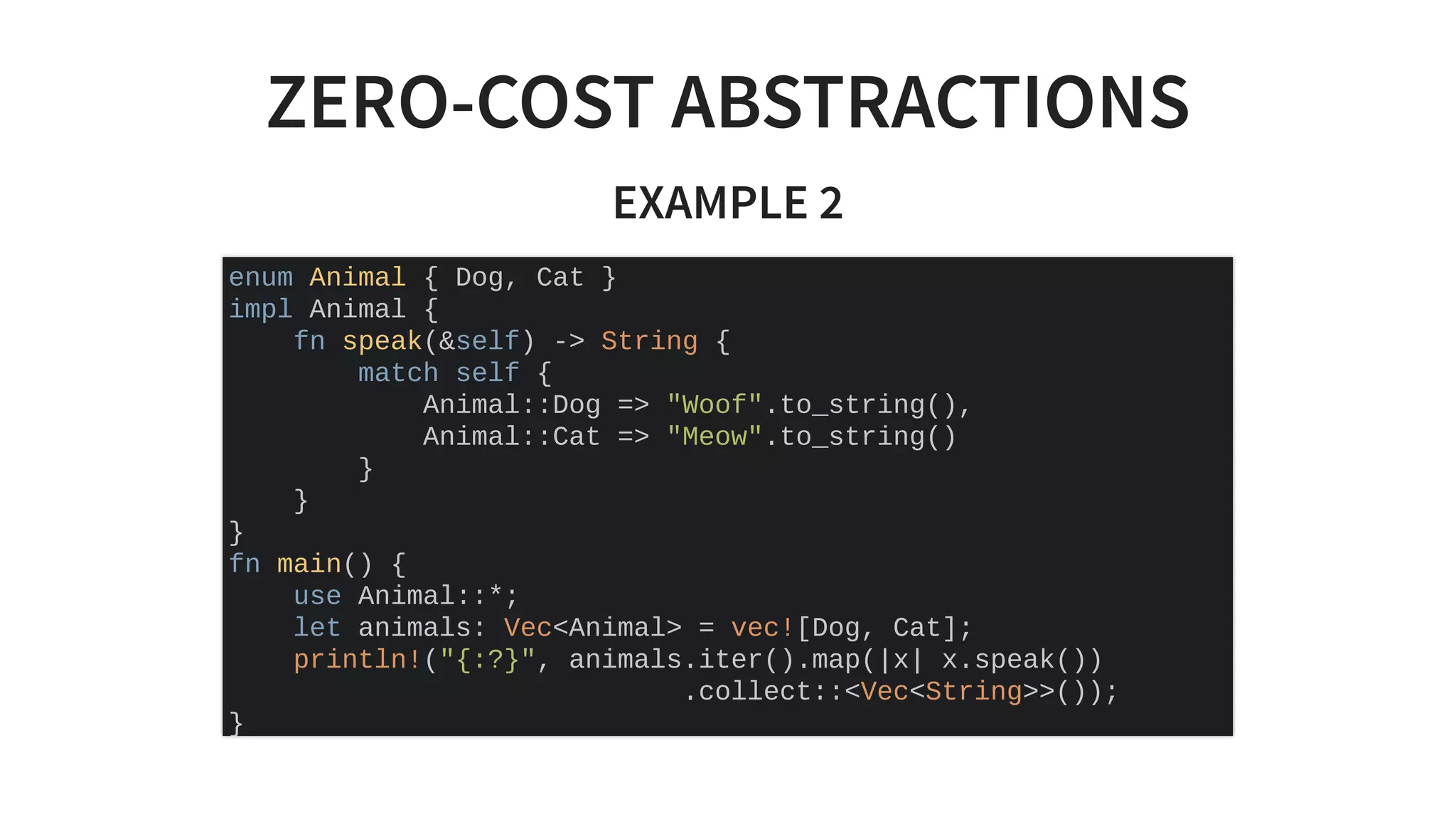 ZERO-COST ABSTRACTIONS
EXAMPLE 2
enum Animal { Dog, Cat }
impl Animal {
fn speak(&self) -> String {
match self {
Animal::Dog => "Woof".to_string(),
Animal::Cat => "Meow".to_string()
}
}
}
fn main() {
use Animal::*;
let animals: Vec<Animal> = vec![Dog, Cat];
println!("{:?}", animals.iter().map(|x| x.speak())
.collect::<Vec<String>>());
}
 