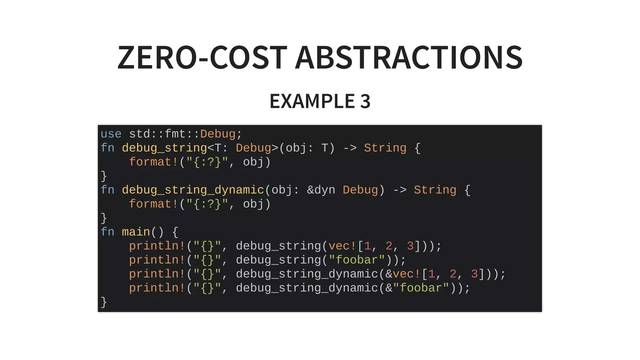 ZERO-COST ABSTRACTIONS
EXAMPLE 3
use std::fmt::Debug;
fn debug_string<T: Debug>(obj: T) -> String {
format!("{:?}", obj)
}
fn debug_string_dynamic(obj: &dyn Debug) -> String {
format!("{:?}", obj)
}
fn main() {
println!("{}", debug_string(vec![1, 2, 3]));
println!("{}", debug_string("foobar"));
println!("{}", debug_string_dynamic(&vec![1, 2, 3]));
println!("{}", debug_string_dynamic(&"foobar"));
}
 