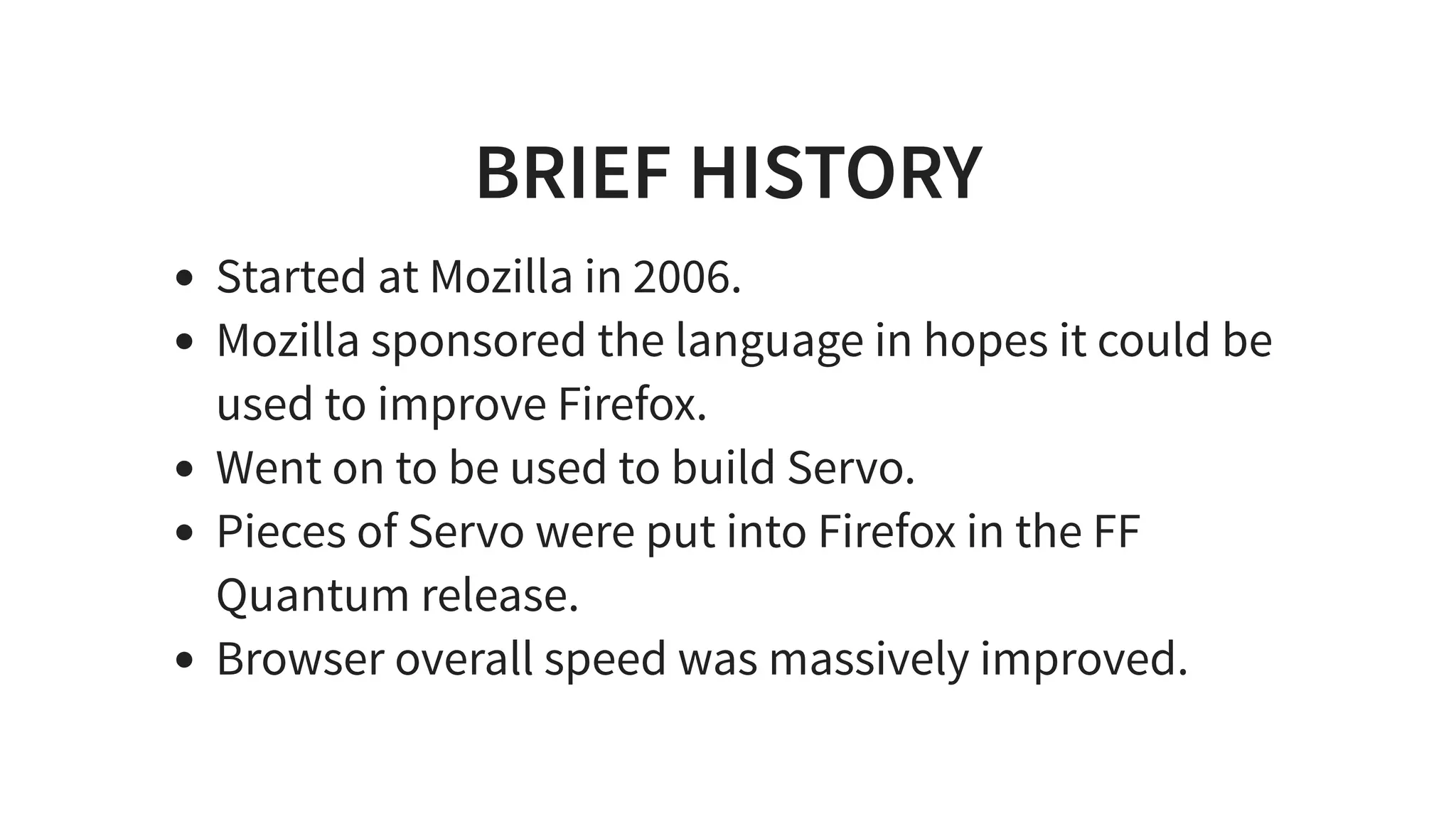 BRIEF HISTORY
Started at Mozilla in 2006.
Mozilla sponsored the language in hopes it could be
used to improve Firefox.
Went on to be used to build Servo.
Pieces of Servo were put into Firefox in the FF
Quantum release.
Browser overall speed was massively improved.
 