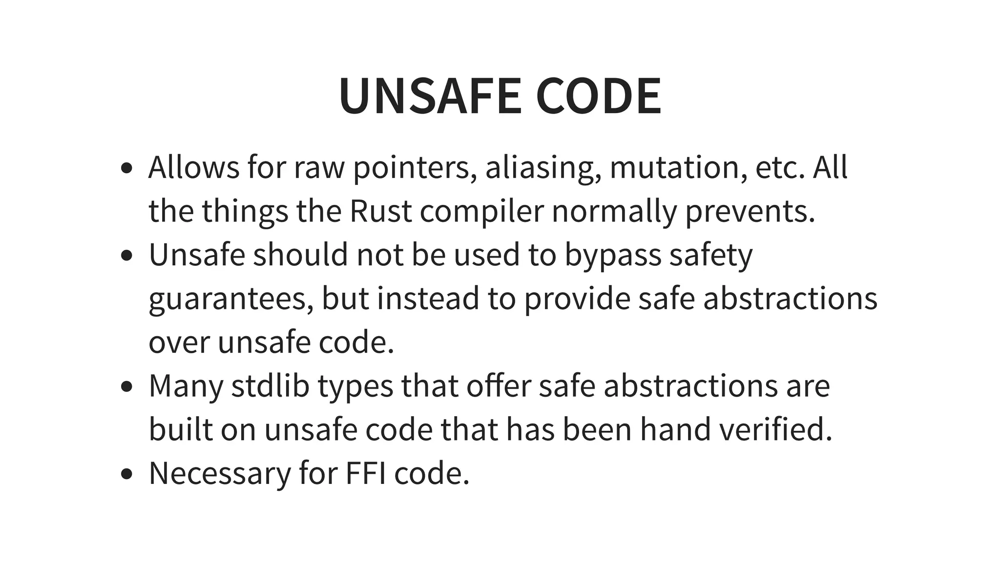 UNSAFE CODE
Allows for raw pointers, aliasing, mutation, etc. All
the things the Rust compiler normally prevents.
Unsafe should not be used to bypass safety
guarantees, but instead to provide safe abstractions
over unsafe code.
Many stdlib types that oﬀer safe abstractions are
built on unsafe code that has been hand verified.
Necessary for FFI code.
 