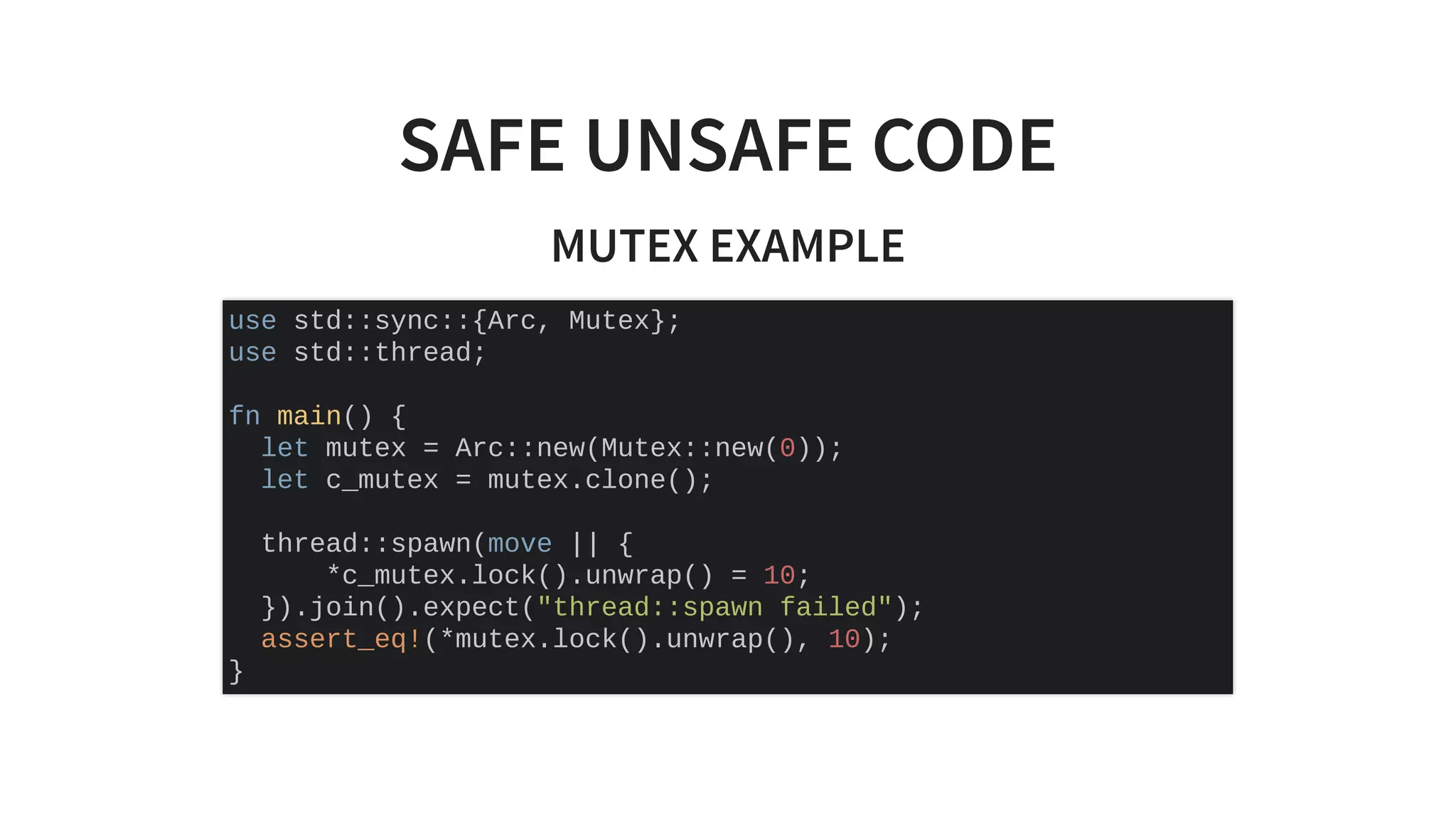 SAFE UNSAFE CODE
MUTEX EXAMPLE
use std::sync::{Arc, Mutex};
use std::thread;
fn main() {
let mutex = Arc::new(Mutex::new(0));
let c_mutex = mutex.clone();
thread::spawn(move || {
*c_mutex.lock().unwrap() = 10;
}).join().expect("thread::spawn failed");
assert_eq!(*mutex.lock().unwrap(), 10);
}
 
