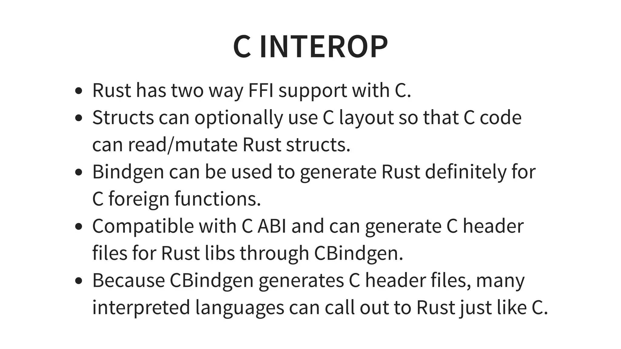 C INTEROP
Rust has two way FFI support with C.
Structs can optionally use C layout so that C code
can read/mutate Rust structs.
Bindgen can be used to generate Rust definitely for
C foreign functions.
Compatible with C ABI and can generate C header
files for Rust libs through CBindgen.
Because CBindgen generates C header files, many
interpreted languages can call out to Rust just like C.
 