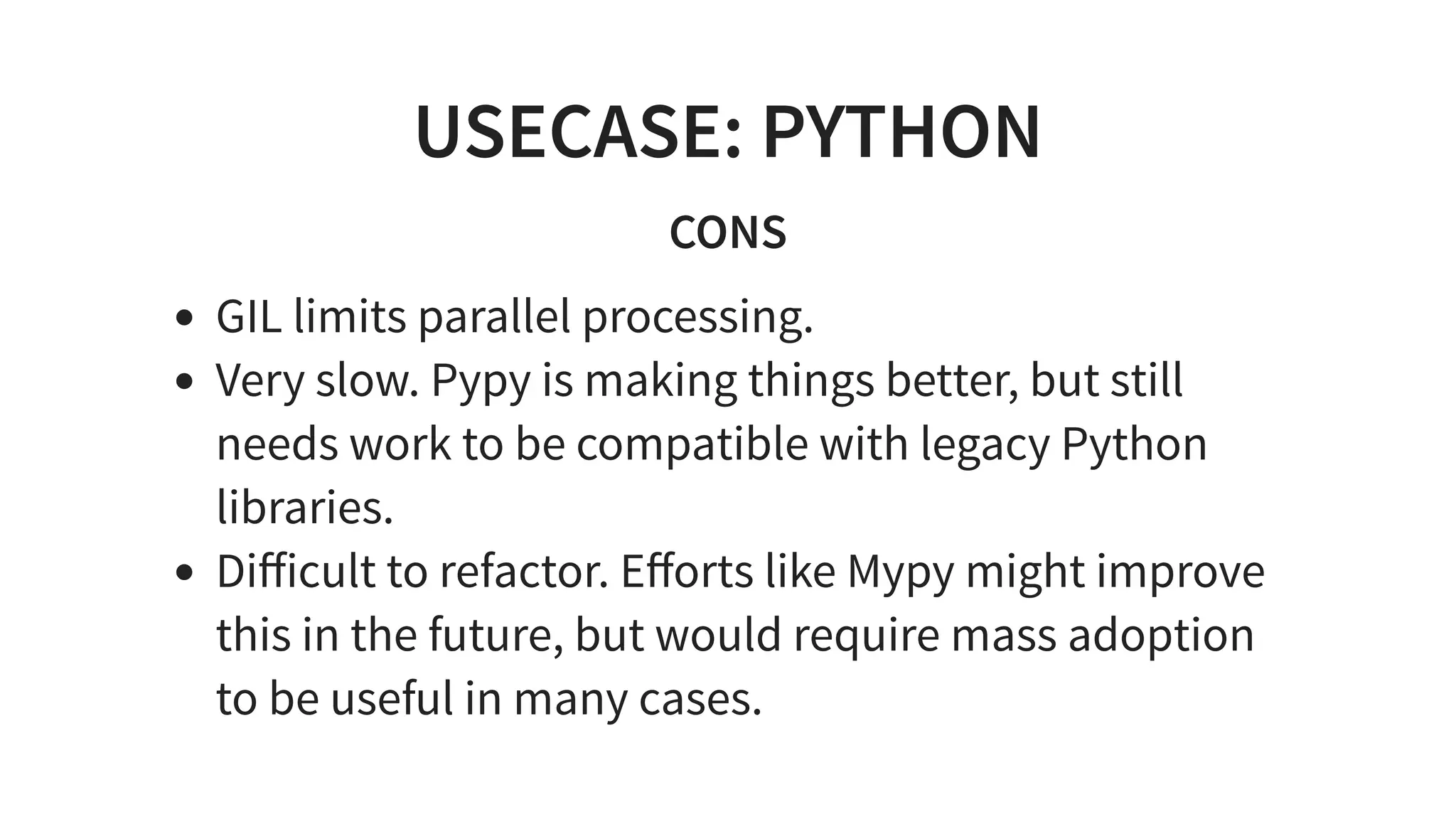 USECASE: PYTHON
CONS
GIL limits parallel processing.
Very slow. Pypy is making things better, but still
needs work to be compatible with legacy Python
libraries.
Diﬀicult to refactor. Eﬀorts like Mypy might improve
this in the future, but would require mass adoption
to be useful in many cases.
 