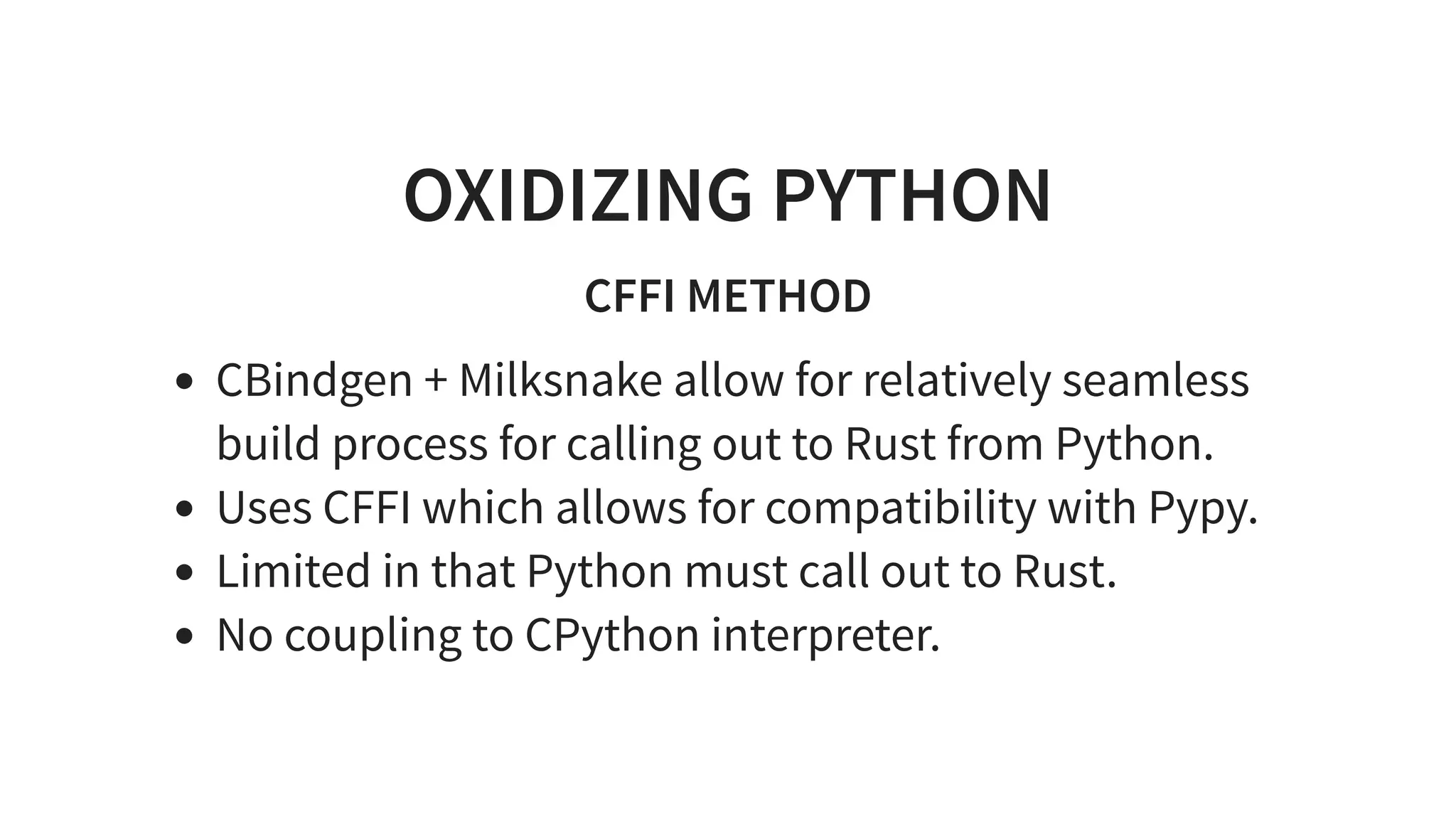 OXIDIZING PYTHON
CFFI METHOD
CBindgen + Milksnake allow for relatively seamless
build process for calling out to Rust from Python.
Uses CFFI which allows for compatibility with Pypy.
Limited in that Python must call out to Rust.
No coupling to CPython interpreter.
 