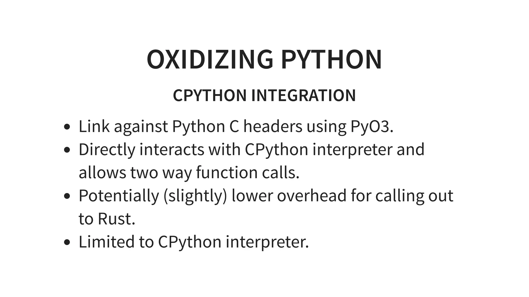 OXIDIZING PYTHON
CPYTHON INTEGRATION
Link against Python C headers using PyO3.
Directly interacts with CPython interpreter and
allows two way function calls.
Potentially (slightly) lower overhead for calling out
to Rust.
Limited to CPython interpreter.
 