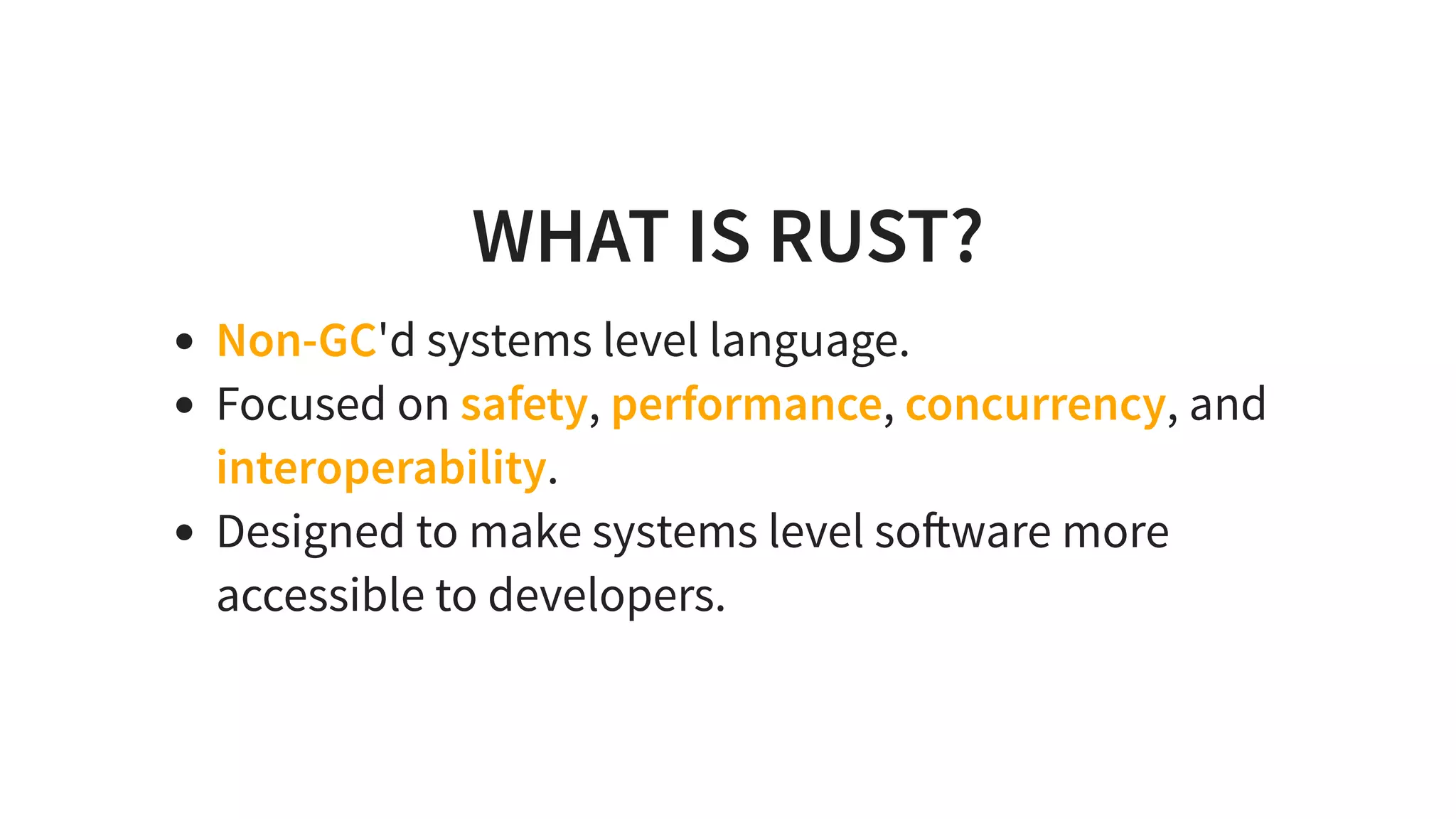 WHAT IS RUST?
Non-GC'd systems level language.
Focused on safety, performance, concurrency, and
interoperability.
Designed to make systems level so ware more
accessible to developers.
 