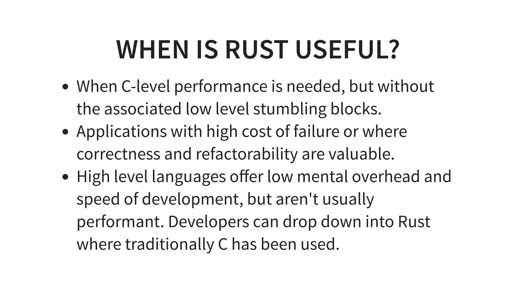 WHEN IS RUST USEFUL?
When C-level performance is needed, but without
the associated low level stumbling blocks.
Applications with high cost of failure or where
correctness and refactorability are valuable.
High level languages oﬀer low mental overhead and
speed of development, but aren't usually
performant. Developers can drop down into Rust
where traditionally C has been used.
 
