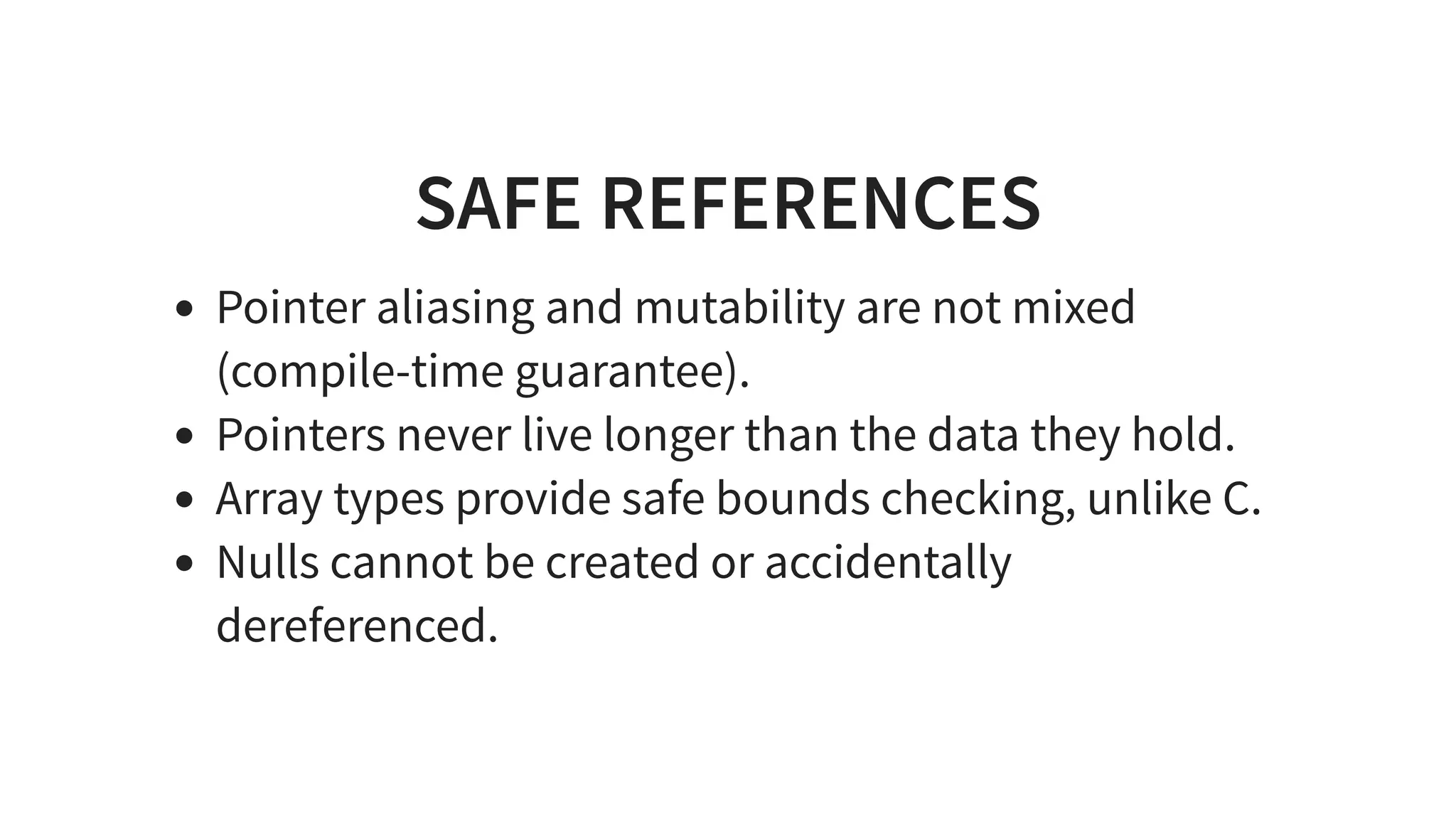 SAFE REFERENCES
Pointer aliasing and mutability are not mixed
(compile-time guarantee).
Pointers never live longer than the data they hold.
Array types provide safe bounds checking, unlike C.
Nulls cannot be created or accidentally
dereferenced.
 