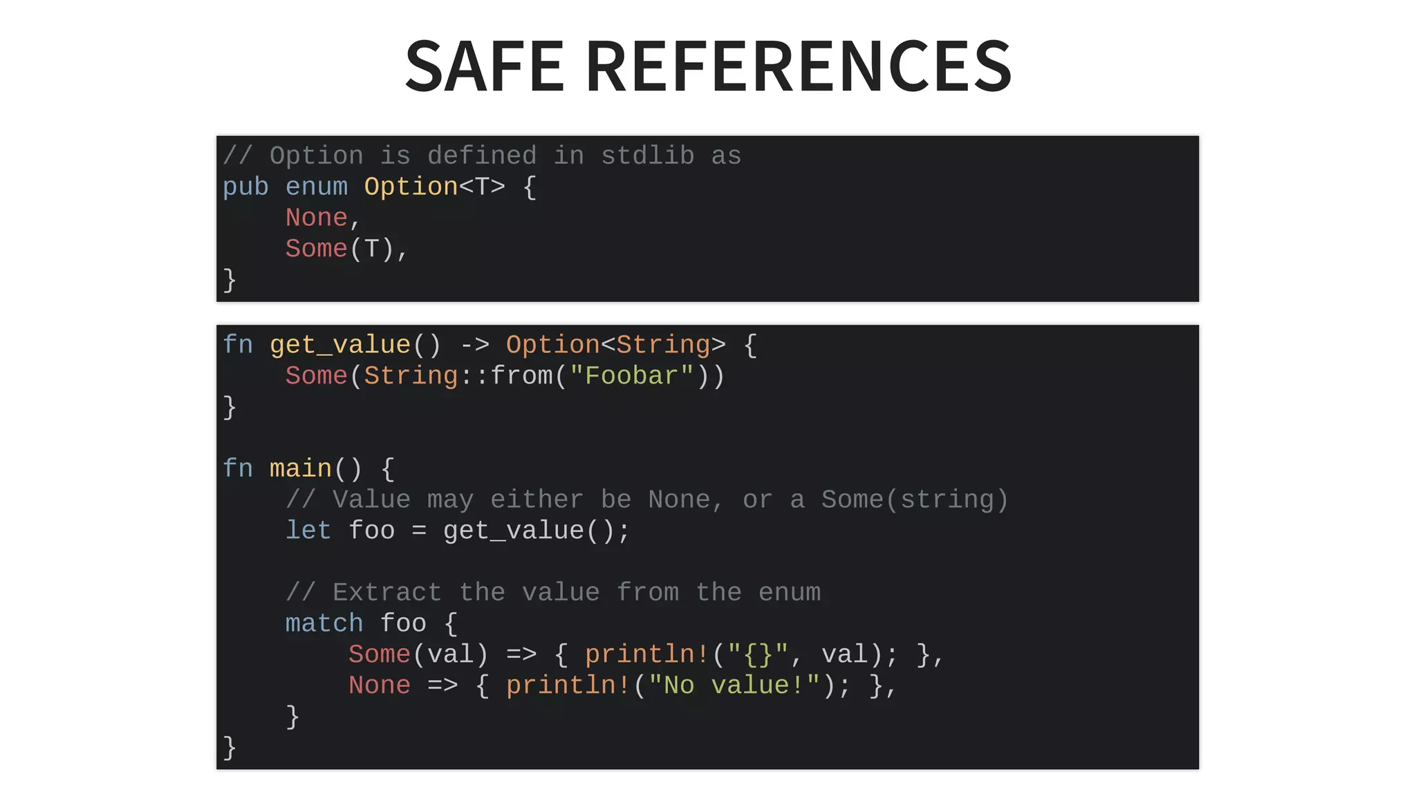 SAFE REFERENCES
// Option is defined in stdlib as
pub enum Option<T> {
None,
Some(T),
}
fn get_value() -> Option<String> {
Some(String::from("Foobar"))
}
fn main() {
// Value may either be None, or a Some(string)
let foo = get_value();
// Extract the value from the enum
match foo {
Some(val) => { println!("{}", val); },
None => { println!("No value!"); },
}
}
 