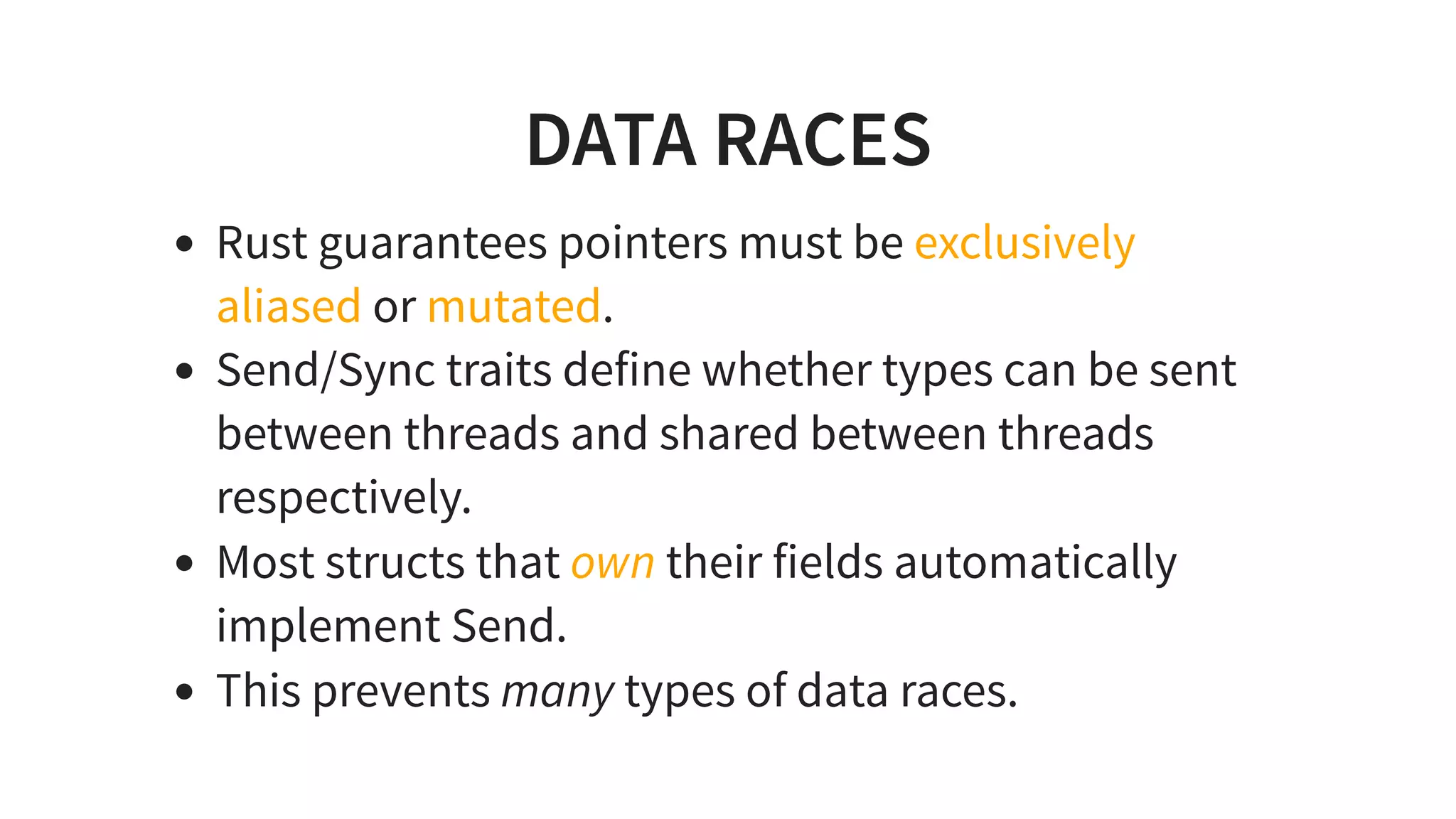 DATA RACES
Rust guarantees pointers must be exclusively
aliased or mutated.
Send/Sync traits define whether types can be sent
between threads and shared between threads
respectively.
Most structs that own their fields automatically
implement Send.
This prevents many types of data races.
 