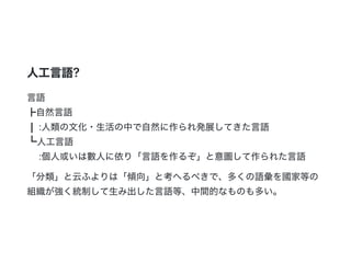 人工言語?
言語
┣自然言語
┃ :人類の文化・生活の中で自然に作られ発展してきた言語
┗人工言語
:個人或いは數人に依り「言語を作るぞ」と意圖して作られた言語
「分類」と云ふよりは「傾向」と考へるべきで、多くの語彙を國家等の
組織が強く統制して生み出した言語等、中間的なものも多い。
 