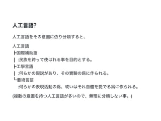 人工言語?
人工言語をその意圖に依り分類すると、
人工言語
┣国際補助語
┃ :民族を跨って使はれる事を目的とする。
┣工學言語
┃ :何らかの假説があり、その實驗の爲に作られる。
┗藝術言語
:何らかの表現活動の爲、或いはそれ自體を愛でる爲に作られる。
(複數の意圖を持つ人工言語が多いので、無理に分類しない事。)
 