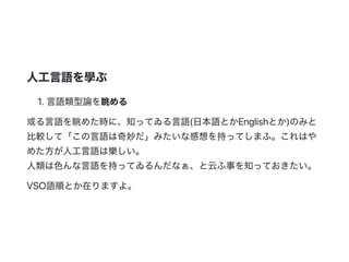 人工言語を學ぶ
1.言語類型論を眺める
或る言語を眺めた時に、知ってゐる言語(日本語とかEnglishとか)のみと
比較して「この言語は奇妙だ」みたいな感想を持ってしまふ。これはや
めた方が人工言語は樂しい。
人類は色んな言語を持ってゐるんだなぁ、と云ふ事を知っておきたい。
VSO語順とか在りますよ。
 