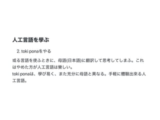 人工言語を學ぶ
2.tokiponaをやる
或る言語を使ふときに、母語(日本語)に翻訳して思考してしまふ。これ
はやめた方が人工言語は樂しい。
tokiponaは、學び易く、また充分に母語と異なる。手軽に體驗出來る人
工言語。
 