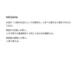 tokipona
作者が「人類の生活にとって本質的だ」と考へた數少ない概念で作られ
てゐる。
單語が123個しか無い。
→片手間でも數週間弄くり囘してゐれば大體覺える。
統語論も數箇しか無い。
→直ぐ覺える。
 