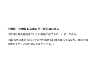 小學校・中學校を卒業した一般的な日本人
日本語以外の言語はだいたい英語に似てゐる、と思ってゐる。
(稀に古代日本語(古文)や古代中国語(漢文)を齧ってゐたり、趣味で韓
国語やイタリア語を學んでゐたりする。)
 