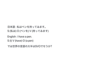 日本語:私はペンを持ってゐます。
S(私は)O(ペンを)V(持ってゐます)
English:Ihaveapen.
S(I)V(have)O(apen)
では世界の言語の大半はSVOでせうか?
 
