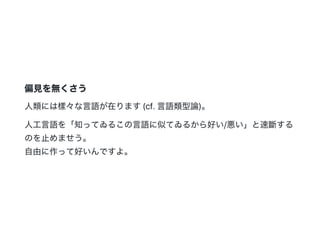 偏見を無くさう
人類には樣々な言語が在ります(cf.言語類型論)。
人工言語を「知ってゐるこの言語に似てゐるから好い/悪い」と速斷する
のを止めませう。
自由に作って好いんですよ。
 