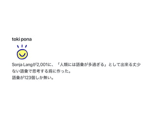 tokipona
SonjaLangが2,001に、「人類には語彙が多過ぎる」として出來る丈少
ない語彙で思考する爲に作った。
語彙が123個しか無い。
 
