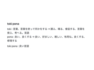 tokipona
toki:言葉、言葉を使って何かをする→謂ふ、喋る、會話する、言葉を
使ふ、考へる。言語
pona:良い、良くする→良い、好ましい、親しい、有用な。良くする、
修理する
tokipona:良い言語
 