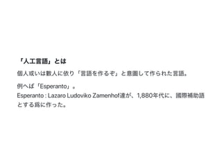 「人工言語」とは
個人或いは數人に依り「言語を作るぞ」と意圖して作られた言語。
例へば「Esperanto」。
Esperanto:LazaroLudovikoZamenhof達が、1,880年代に、國際補助語
とする爲に作った。
 