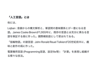 「人工言語」とは
他には、
Lojban:音韻からの構文解析と、單語間の意味關係とが一意になる言
語。JamesCookeBrownが1,955年に、既存の言語とは充分に異なる言
語を検証する爲に作った。國際補助語として使はれてゐる。
「指輪物語」の諸言語:JohnRonaldReuelTolkienが20世紀前半に、趣
味と創作の爲に作った。
電算機用言語(Programming言語、設定file等):「計算」を表現し組織す
る樣々な技法。
 
