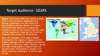Target Audience- GEARS
Region- The music video will consist of shots
from 2 main locations- Hoddesdon and
Harlow. Hoddesdon is in the country of
Hertfordshire whereas Harlow is in Essex.
This shows that there isn`t a particular
location or part of the country that the video
will be targeted at, showing that it will be
targeted and suitable for all locations.
Also, the language of the song is English
showing how the region of England and the
English language will be targeted and seen as
dominant in the music video. However, having
the video being based in England does not
exclude other nationalities or people from
other countries watching it. It will be open
for all.
 