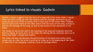 Lyrics linked to visuals- Godwin
Godwin`s theory suggests that the lyrics of a song match the music video`s visuals.
When you hear a song you feel the emotion and the message wanting to be put
across by the artist which is usually what is then seen in the music video. Themes,
mise en scene and events of the video match with the lyrics of the song, to help to
portray the message of the song, as well as the actions of the characters in the
video.
The visuals on the screen add to the meaning of the song and emphasis what the
band is singing. At some parts of the video the editing will be relatively slow cut to
match the music`s tempo and rhythm.
The video will also cut between the performance of the band and various other
scenes such as when the artist is putting her make up in the beginning of the video
or when she is out shopping, creating a type of montage effect.
 