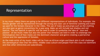 Representation
In my music videos there are going to be different representations of individuals. For example, the
female gender will be represented through the strong and clear use of feminine clothing and make
up used for the female character in the video. The use of make up and props such as the clothing
are also seen as genre conventions for a pop song. Make up will include eye shadow and red
lipstick. The red lipstick in specific will be used in order to symbolise the idea of `love and
passion` of the music video but also the power that females can hold in order to challenge the
stereotypical view of how males are the dominant character and genre creating a patriarchal
culture and the oppression of females.
As the male artist of my music video will be from an African origin and black skin it will challenge
the stereotypical view that the white, middle class culture and people from this class are dominant
and that other ethnicities are subordinate.
 