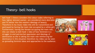 Theory- bell hooks
bell hook`s theory considers the colour codes referring to
how lighter skinned women are considered more desirable
and fit better into the western ideology of beauty.
Therefore in my music video this will be transmitted and
portrayed by having the main role occupied by a white girl.
Furthermore, having the female occupying the main role,
this can relate to bell hook`s idea of how feminism is a
struggle to end patriarchal oppression and ideology of
domination as she is taking the main role reinforcing her
dominance in this situation therefore my video can be seen
as spreading feminist ideas and approaches to the audience.
 