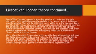 Liesbet van Zoonen theory continued …
One of Van Zoonen`s points states that gender is construted through
discourse, with media helping the audience to `learn` what it is being a
specific gender. This will be reflected in my video as in the opening shots
one the main female character will be shot applying make-up and later on
the ending of the video at the dinner she will be wearing red lipstick.
These conventions therefore portray how females are obsessed with their
external appearance. Therefore, through my video the audience will
`learn` what it is to be female.
Also, when the main female character sees the boy with another girl from
her facial expressions it becomes visible to the audience that the girl is
shocked and upset, therefore the audience will start to believe that
women are weak and emotion. As a result, this shows how ideas and
understandings about gender are constructed via representation.
 