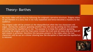 Theory- Barthes
My music video will be also be following the enigmatic narrative structure. Enigma refers
to any element in a story that is not fully explained and hence becomes a mystery to the
audience.
The enigma code will be present at the disequilibrium when the two characters will
argue, leaving the audience guessing whether they will end up sorting out the problem
and restoring the equilibrium or not. The purpose is to keep the audience guessing,
arresting the enigma until the final scene reveals the truth and all loose ends are tied off
and closure is achieved, therefore this becomes present in the video when the two
characters will be out on a dinner showing how the disruption is fixed and the equilibrium
is restored.
 